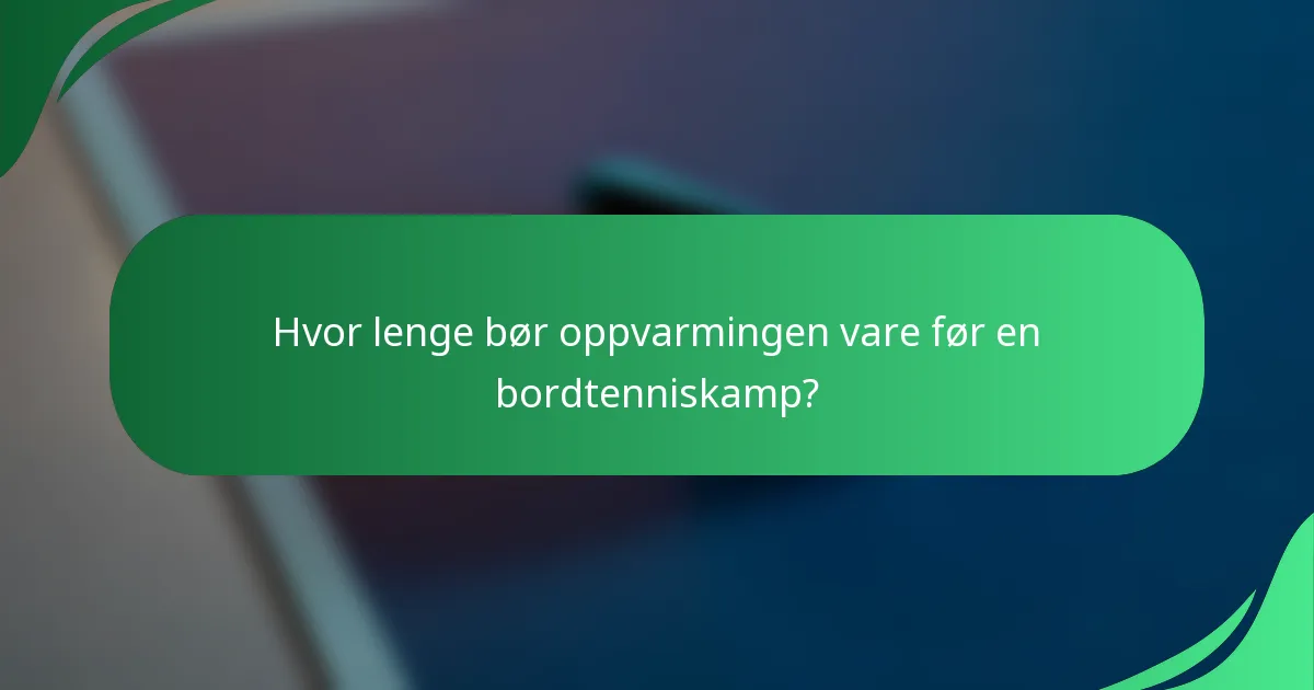 Hvor lenge bør oppvarmingen vare før en bordtenniskamp?